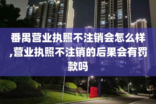 番禺营业执照不注销会怎么样,营业执照不注销的后果会有罚款吗