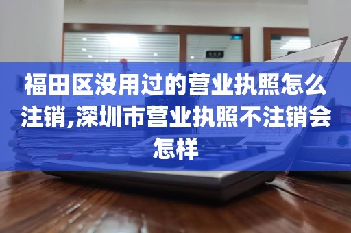 福田区没用过的营业执照怎么注销,深圳市营业执照不注销会怎样