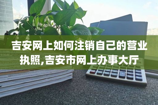 吉安网上如何注销自己的营业执照,吉安市网上办事大厅