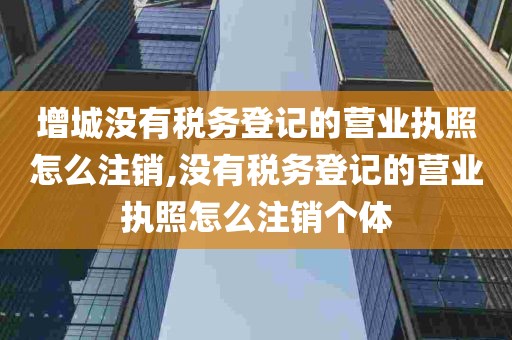 增城没有税务登记的营业执照怎么注销,没有税务登记的营业执照怎么注销个体