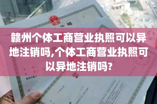 赣州个体工商营业执照可以异地注销吗,个体工商营业执照可以异地注销吗?