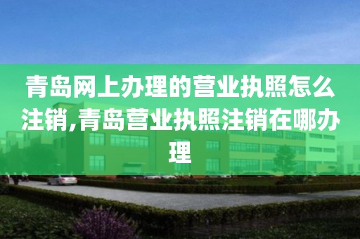 青岛网上办理的营业执照怎么注销,青岛营业执照注销在哪办理