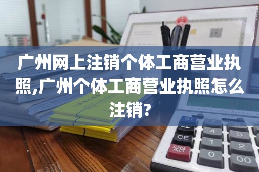 广州网上注销个体工商营业执照,广州个体工商营业执照怎么注销?