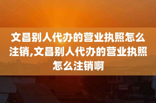 文昌别人代办的营业执照怎么注销,文昌别人代办的营业执照怎么注销啊