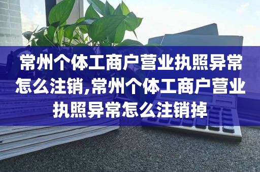 常州个体工商户营业执照异常怎么注销,常州个体工商户营业执照异常怎么注销掉