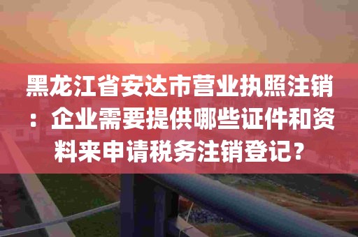 黑龙江省安达市营业执照注销：企业需要提供哪些证件和资料来申请税务注销登记？