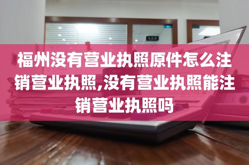 福州没有营业执照原件怎么注销营业执照,没有营业执照能注销营业执照吗