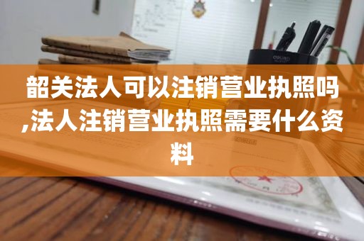 韶关法人可以注销营业执照吗,法人注销营业执照需要什么资料