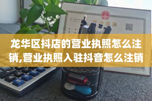 龙华区抖店的营业执照怎么注销,营业执照入驻抖音怎么注销