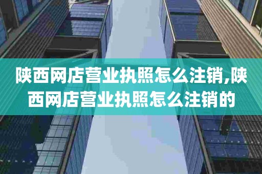 陕西网店营业执照怎么注销,陕西网店营业执照怎么注销的