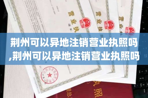 荆州可以异地注销营业执照吗,荆州可以异地注销营业执照吗