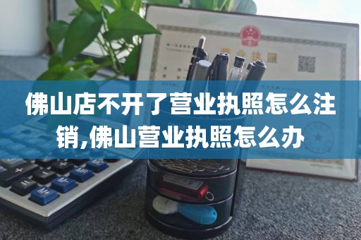 佛山店不开了营业执照怎么注销,佛山营业执照怎么办