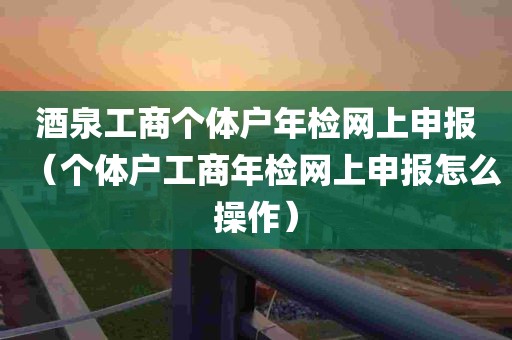 酒泉工商个体户年检网上申报（个体户工商年检网上申报怎么操作）