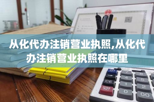 从化代办注销营业执照,从化代办注销营业执照在哪里