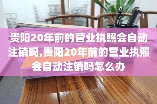 贵阳20年前的营业执照会自动注销吗,贵阳20年前的营业执照会自动注销吗怎么办