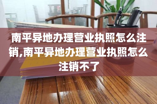 南平异地办理营业执照怎么注销,南平异地办理营业执照怎么注销不了