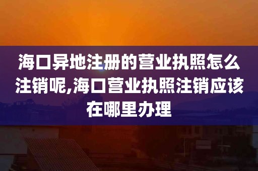 海口异地注册的营业执照怎么注销呢,海口营业执照注销应该在哪里办理