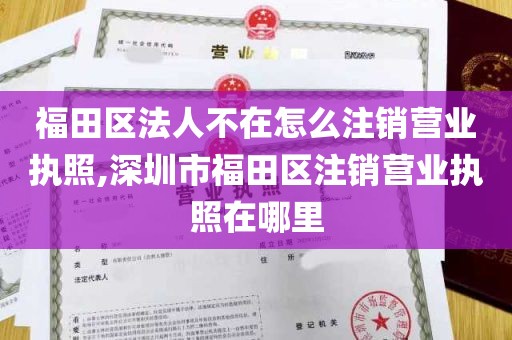 福田区法人不在怎么注销营业执照,深圳市福田区注销营业执照在哪里