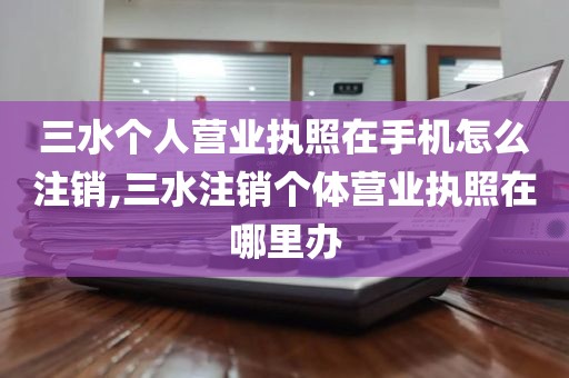 三水个人营业执照在手机怎么注销,三水注销个体营业执照在哪里办