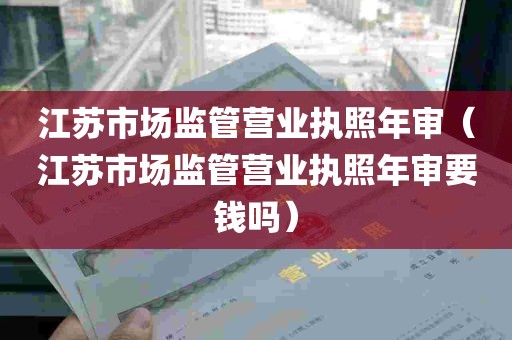 江苏市场监管营业执照年审（江苏市场监管营业执照年审要钱吗）