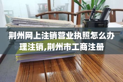 荆州网上注销营业执照怎么办理注销,荆州市工商注册
