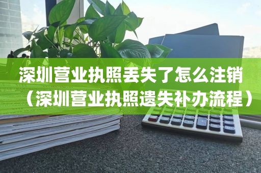 深圳营业执照丢失了怎么注销（深圳营业执照遗失补办流程）