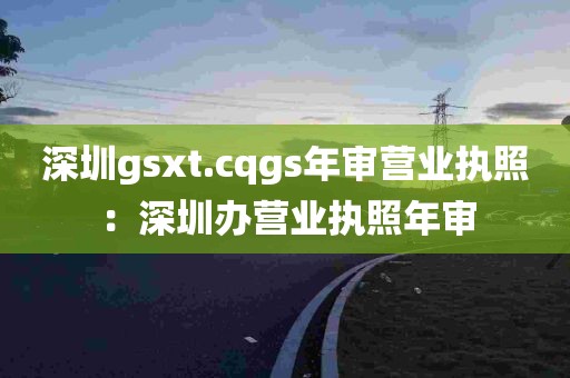 深圳gsxt.cqgs年审营业执照：深圳办营业执照年审