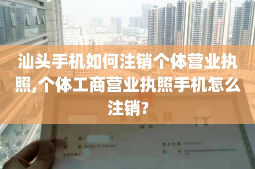 汕头手机如何注销个体营业执照,个体工商营业执照手机怎么注销?