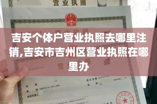 吉安个体户营业执照去哪里注销,吉安市吉州区营业执照在哪里办